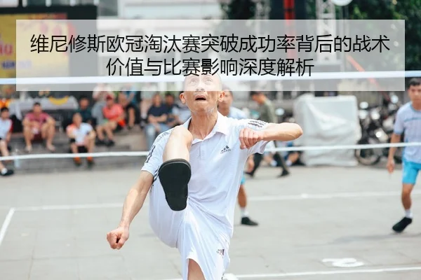 维尼修斯欧冠淘汰赛突破成功率背后的战术价值与比赛影响深度解析