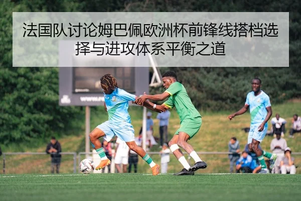 法国队讨论姆巴佩欧洲杯前锋线搭档选择与进攻体系平衡之道