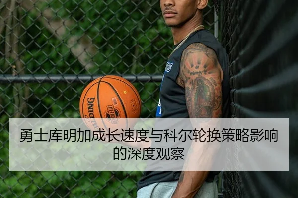 勇士库明加成长速度与科尔轮换策略影响的深度观察