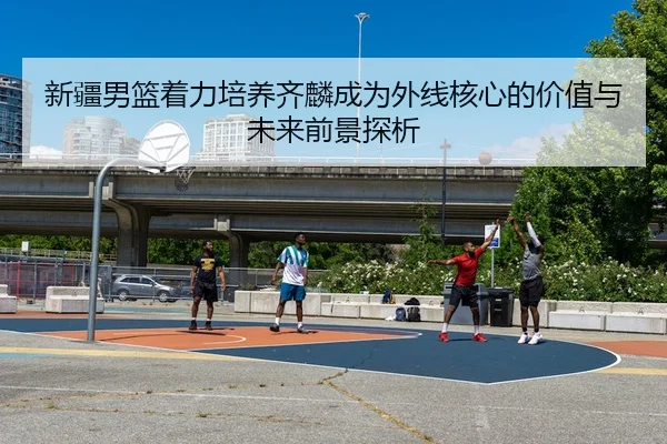新疆男篮着力培养齐麟成为外线核心的价值与未来前景探析