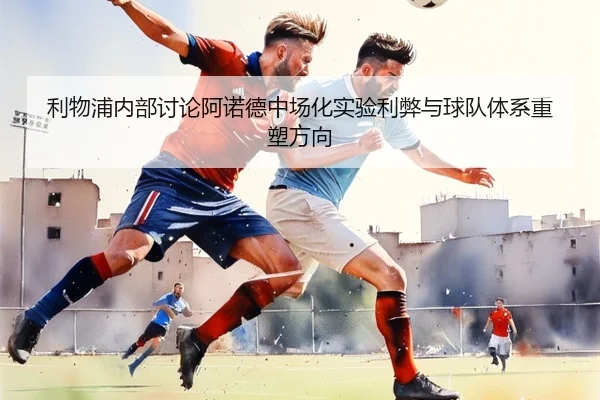 利物浦内部讨论阿诺德中场化实验利弊与球队体系重塑方向