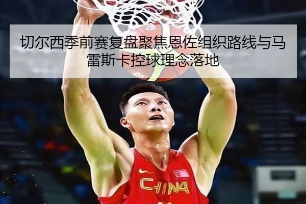 切尔西季前赛复盘聚焦恩佐组织路线与马雷斯卡控球理念落地