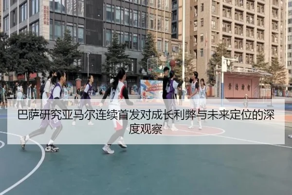 巴萨研究亚马尔连续首发对成长利弊与未来定位的深度观察
