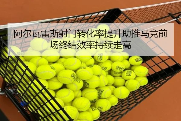 阿尔瓦雷斯射门转化率提升助推马竞前场终结效率持续走高